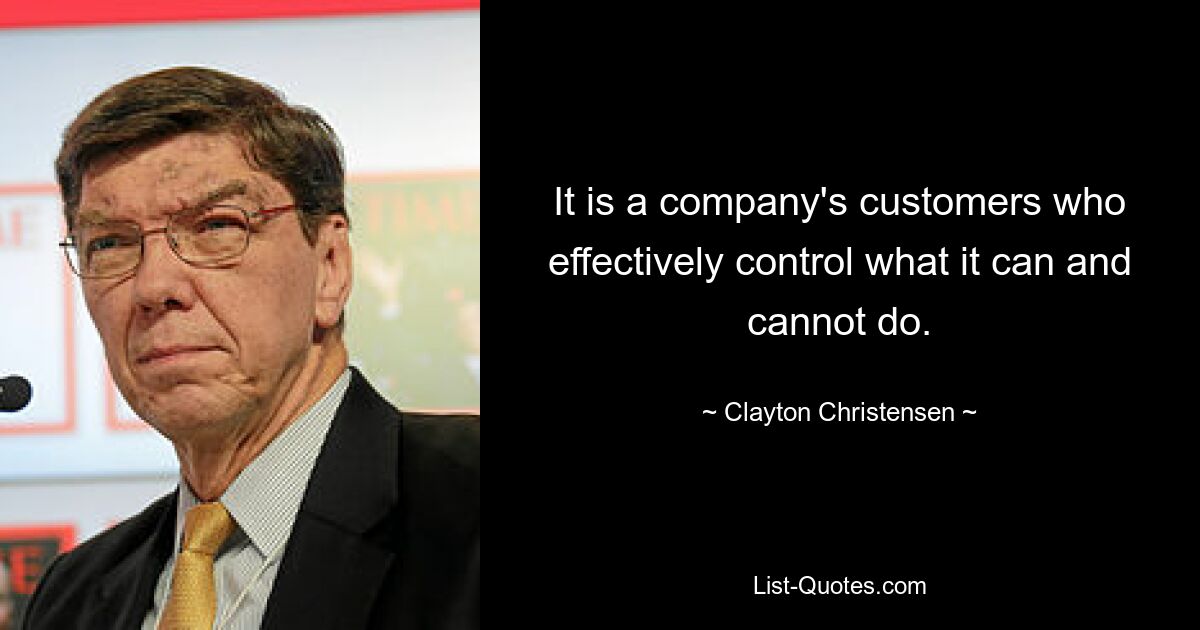 It is a company's customers who effectively control what it can and cannot do. — © Clayton Christensen