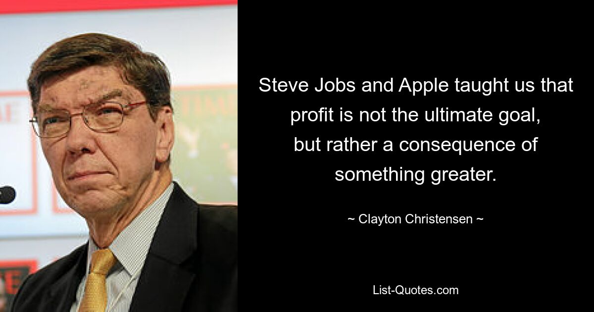 Steve Jobs and Apple taught us that profit is not the ultimate goal, but rather a consequence of something greater. — © Clayton Christensen