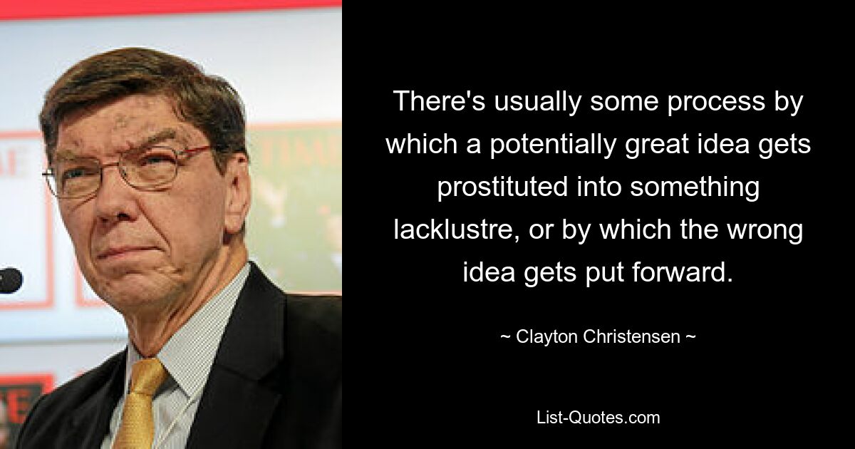 There's usually some process by which a potentially great idea gets prostituted into something lacklustre, or by which the wrong idea gets put forward. — © Clayton Christensen