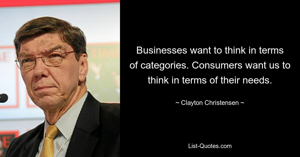 Businesses want to think in terms of categories. Consumers want us to think in terms of their needs. — © Clayton Christensen