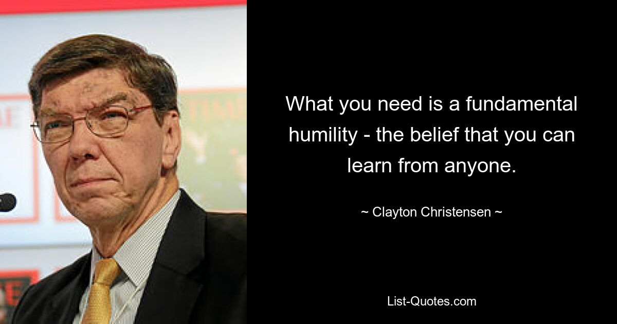 What you need is a fundamental humility - the belief that you can learn from anyone. — © Clayton Christensen