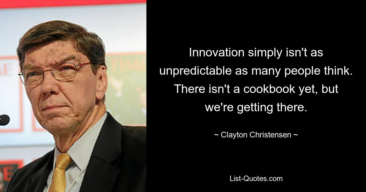 Innovation simply isn't as unpredictable as many people think. There isn't a cookbook yet, but we're getting there. — © Clayton Christensen