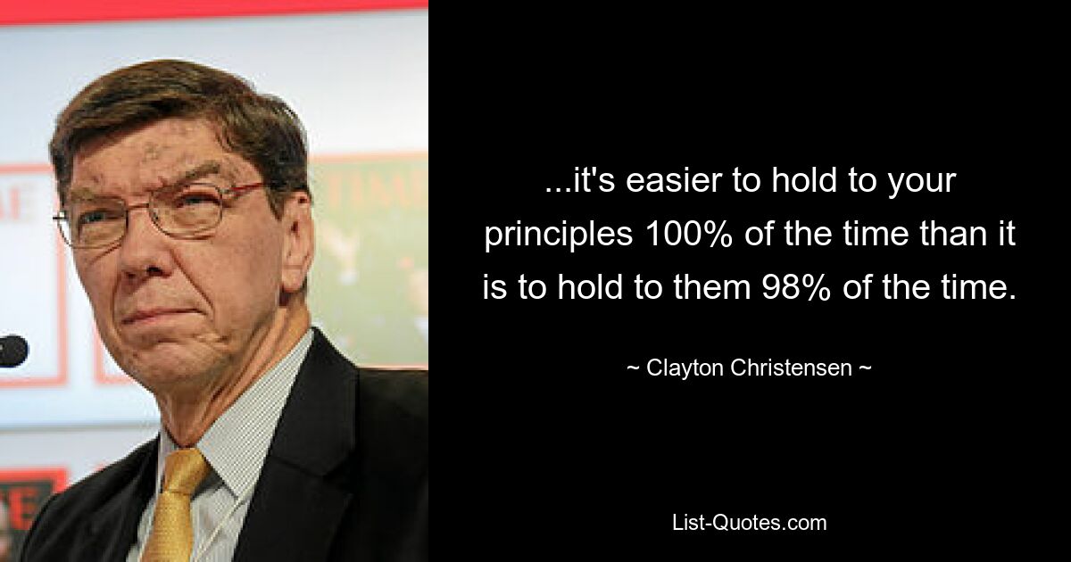 ...it's easier to hold to your principles 100% of the time than it is to hold to them 98% of the time. — © Clayton Christensen