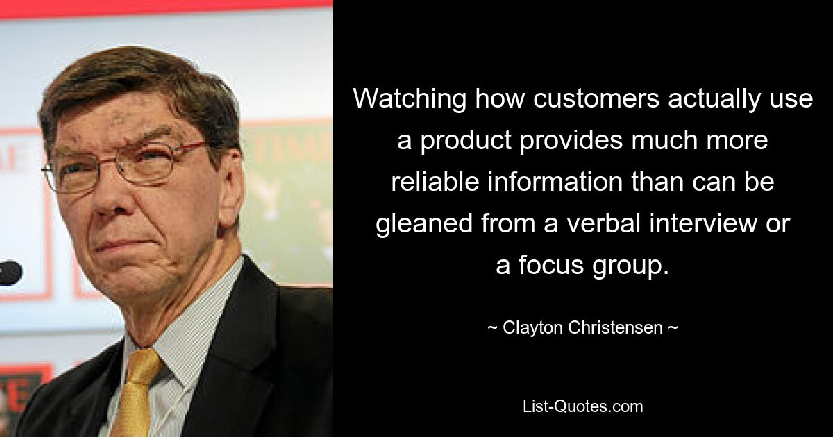 Watching how customers actually use a product provides much more reliable information than can be gleaned from a verbal interview or a focus group. — © Clayton Christensen