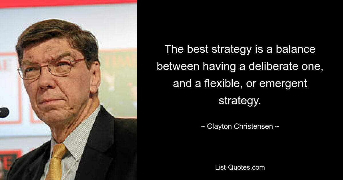 The best strategy is a balance between having a deliberate one, and a flexible, or emergent strategy. — © Clayton Christensen