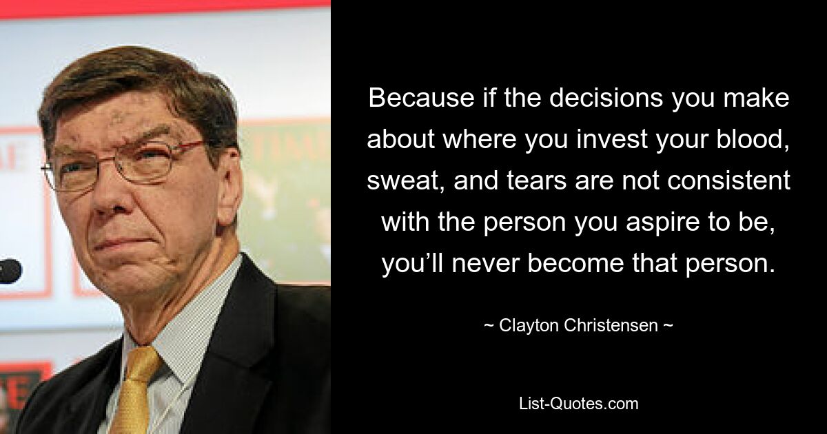 Because if the decisions you make about where you invest your blood, sweat, and tears are not consistent with the person you aspire to be, you’ll never become that person. — © Clayton Christensen