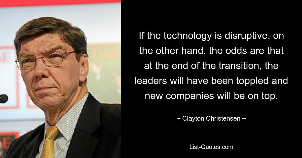 If the technology is disruptive, on the other hand, the odds are that at the end of the transition, the leaders will have been toppled and new companies will be on top. — © Clayton Christensen