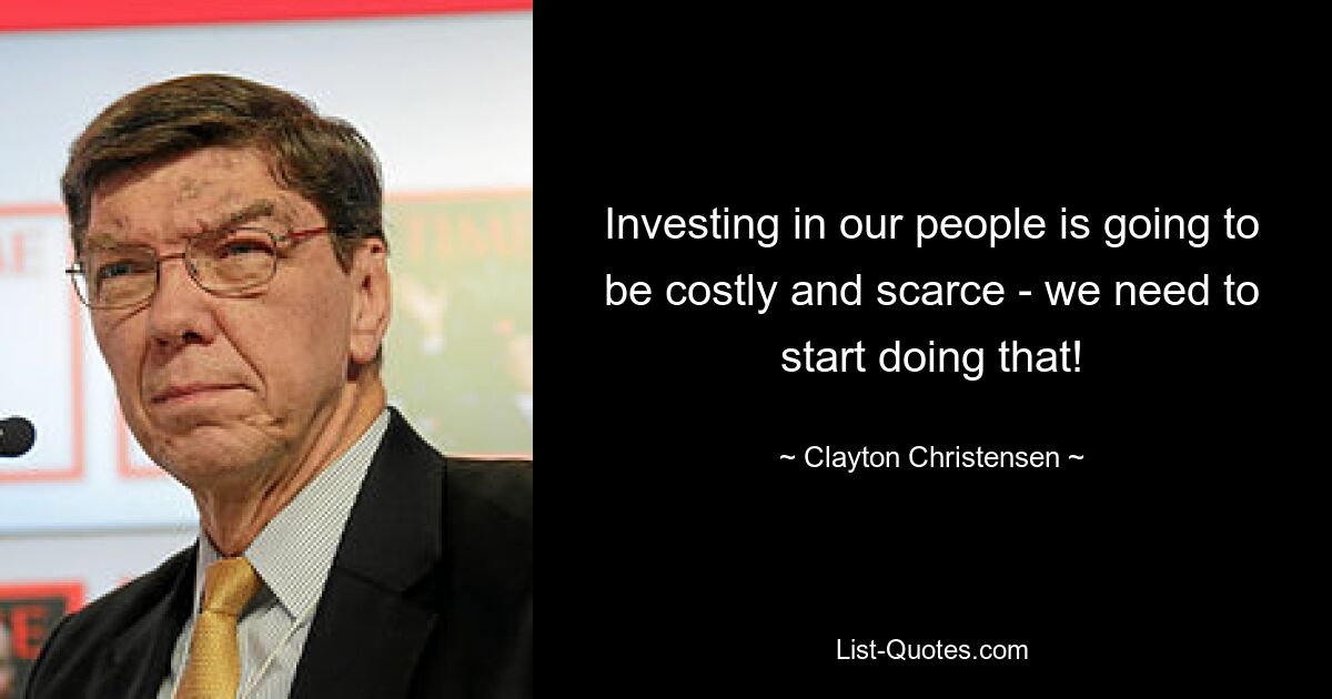 Investing in our people is going to be costly and scarce - we need to start doing that! — © Clayton Christensen