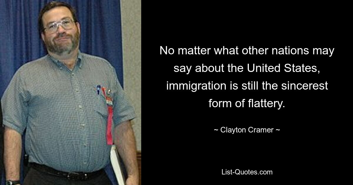 No matter what other nations may say about the United States, immigration is still the sincerest form of flattery. — © Clayton Cramer