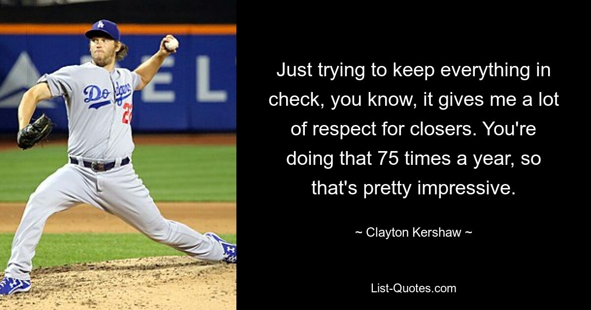 Just trying to keep everything in check, you know, it gives me a lot of respect for closers. You're doing that 75 times a year, so that's pretty impressive. — © Clayton Kershaw