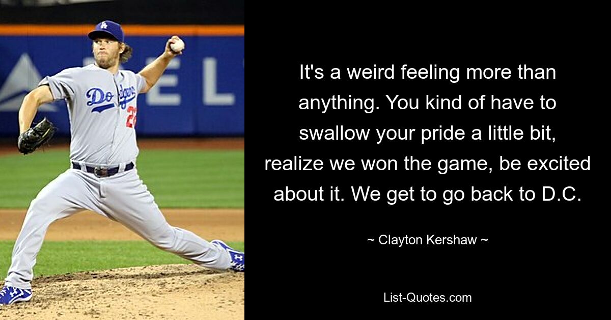 It's a weird feeling more than anything. You kind of have to swallow your pride a little bit, realize we won the game, be excited about it. We get to go back to D.C. — © Clayton Kershaw