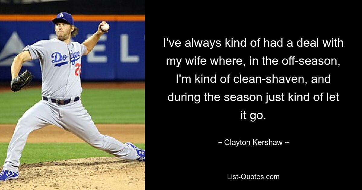 I've always kind of had a deal with my wife where, in the off-season, I'm kind of clean-shaven, and during the season just kind of let it go. — © Clayton Kershaw