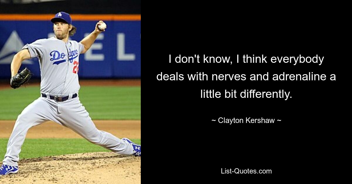 I don't know, I think everybody deals with nerves and adrenaline a little bit differently. — © Clayton Kershaw