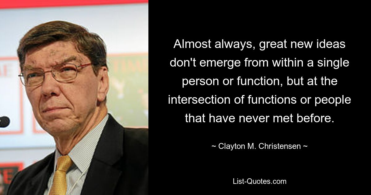 Almost always, great new ideas don't emerge from within a single person or function, but at the intersection of functions or people that have never met before. — © Clayton M. Christensen