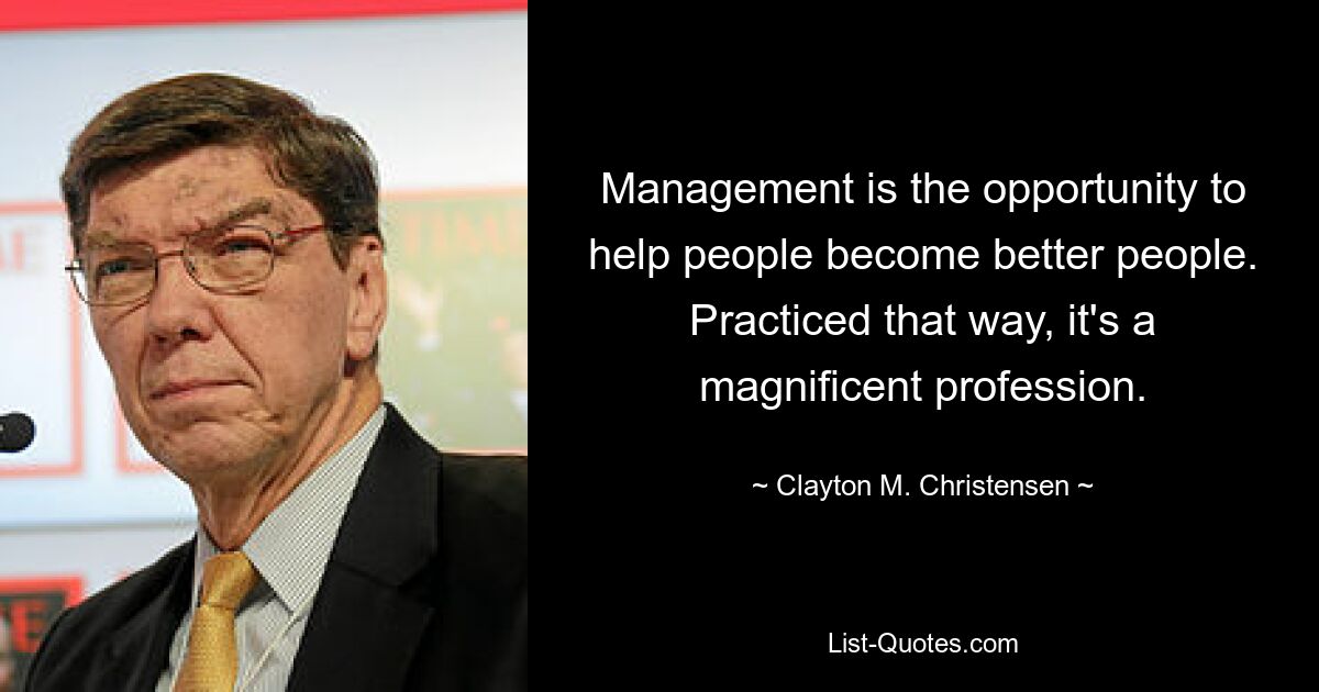 Management is the opportunity to help people become better people. Practiced that way, it's a magnificent profession. — © Clayton M. Christensen