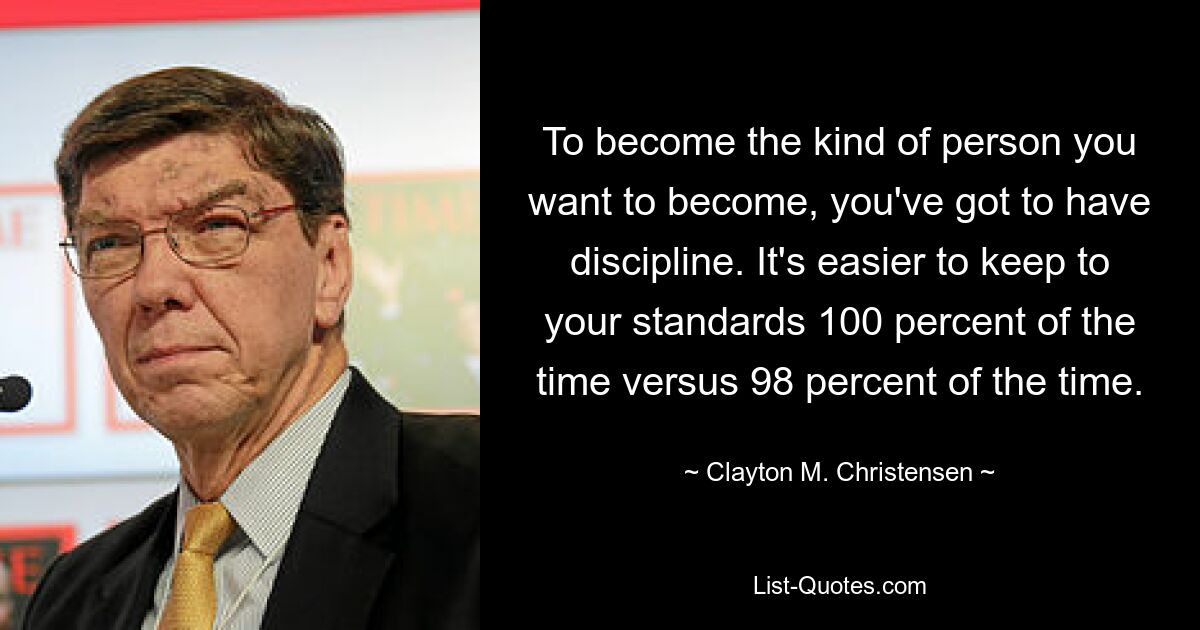 To become the kind of person you want to become, you've got to have discipline. It's easier to keep to your standards 100 percent of the time versus 98 percent of the time. — © Clayton M. Christensen