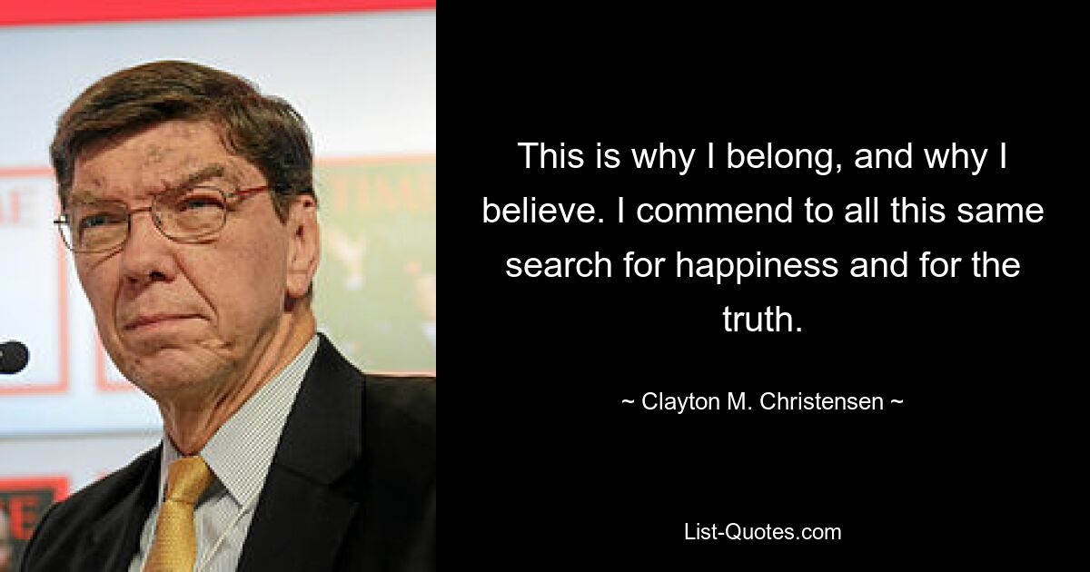 This is why I belong, and why I believe. I commend to all this same search for happiness and for the truth. — © Clayton M. Christensen