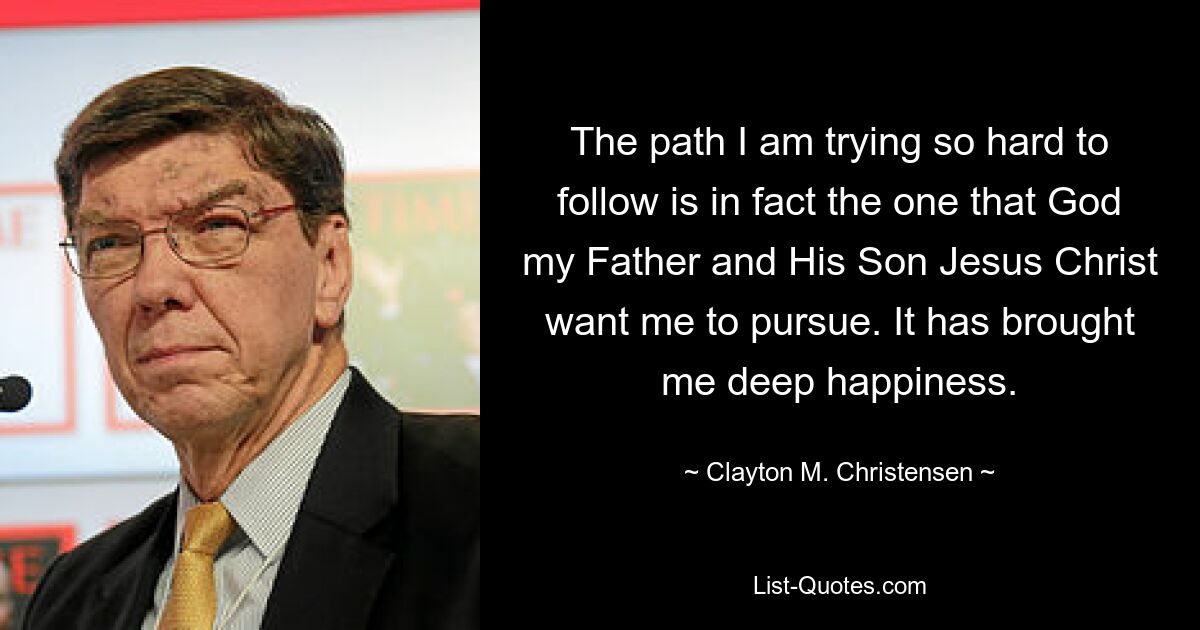 The path I am trying so hard to follow is in fact the one that God my Father and His Son Jesus Christ want me to pursue. It has brought me deep happiness. — © Clayton M. Christensen