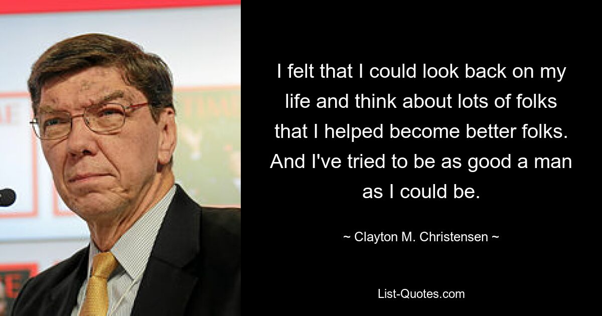 I felt that I could look back on my life and think about lots of folks that I helped become better folks. And I've tried to be as good a man as I could be. — © Clayton M. Christensen