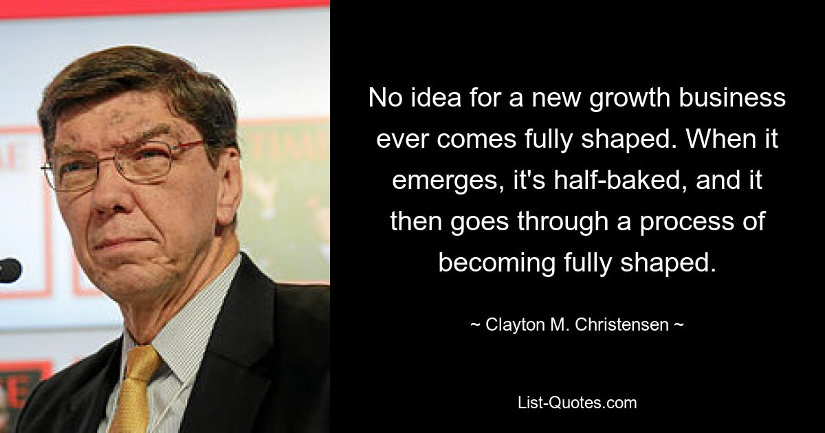 No idea for a new growth business ever comes fully shaped. When it emerges, it's half-baked, and it then goes through a process of becoming fully shaped. — © Clayton M. Christensen