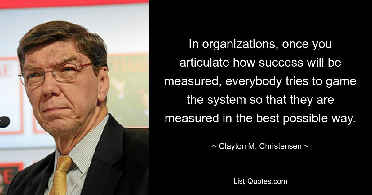 In organizations, once you articulate how success will be measured, everybody tries to game the system so that they are measured in the best possible way. — © Clayton M. Christensen