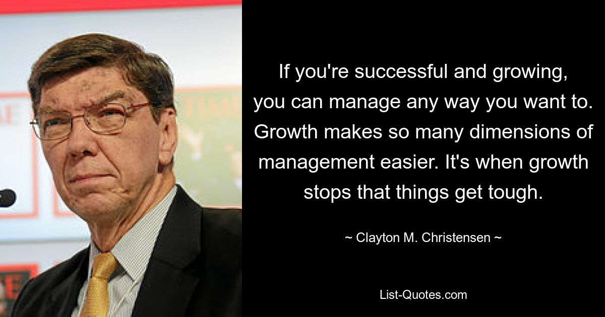 If you're successful and growing, you can manage any way you want to. Growth makes so many dimensions of management easier. It's when growth stops that things get tough. — © Clayton M. Christensen