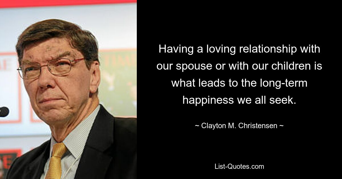 Having a loving relationship with our spouse or with our children is what leads to the long-term happiness we all seek. — © Clayton M. Christensen