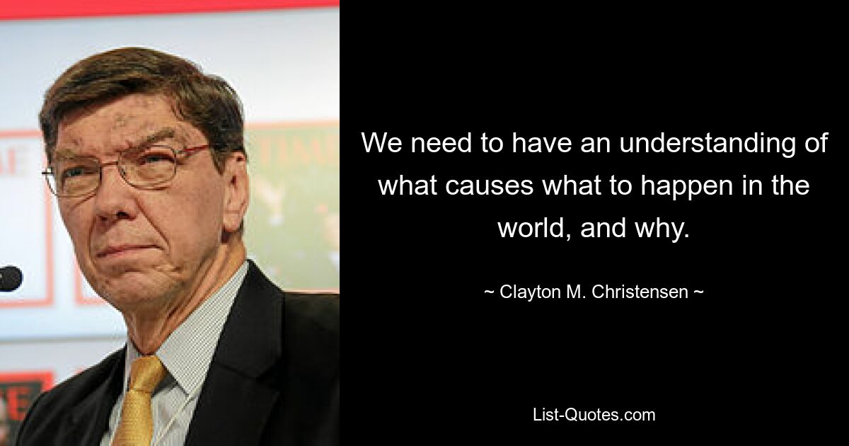 We need to have an understanding of what causes what to happen in the world, and why. — © Clayton M. Christensen