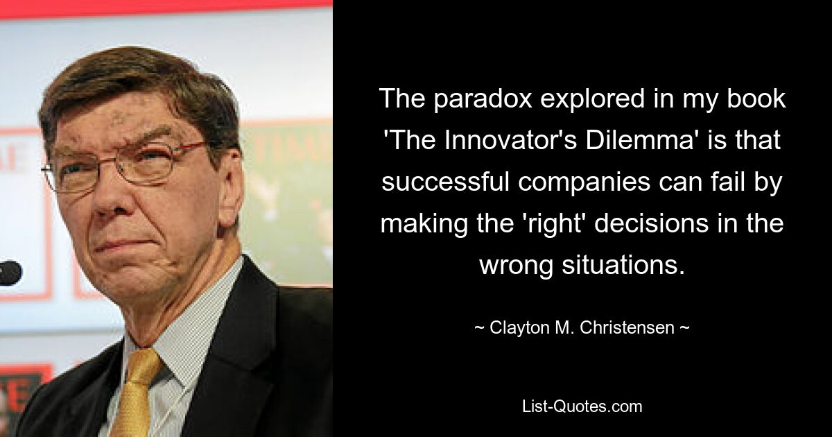 The paradox explored in my book 'The Innovator's Dilemma' is that successful companies can fail by making the 'right' decisions in the wrong situations. — © Clayton M. Christensen