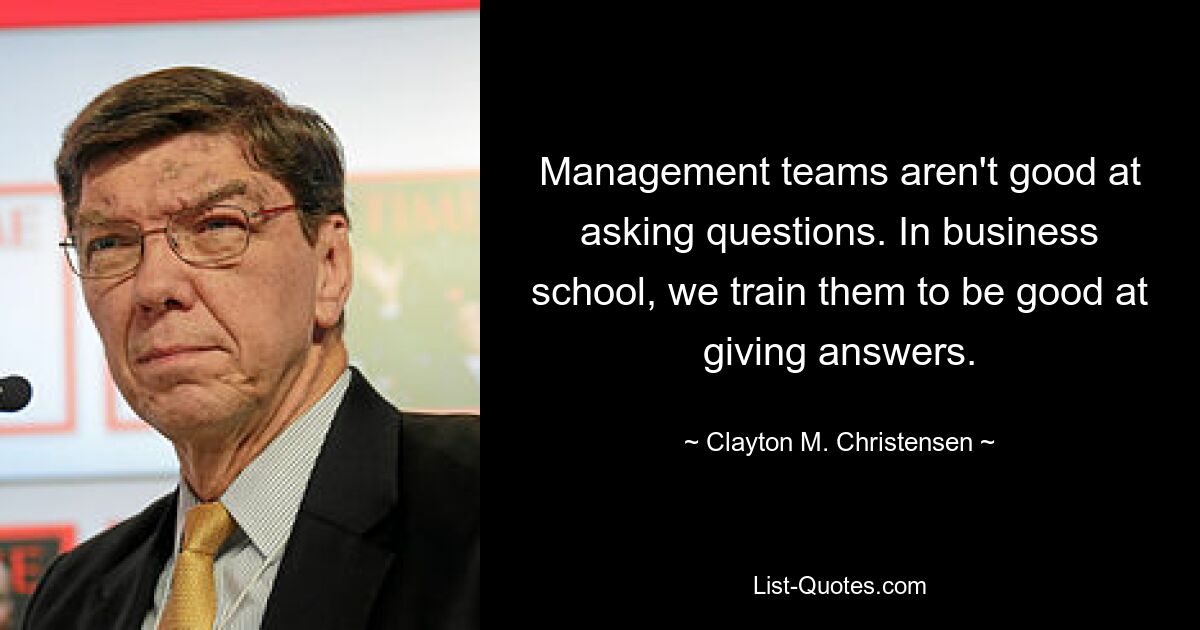 Management teams aren't good at asking questions. In business school, we train them to be good at giving answers. — © Clayton M. Christensen