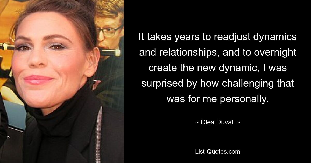 It takes years to readjust dynamics and relationships, and to overnight create the new dynamic, I was surprised by how challenging that was for me personally. — © Clea Duvall