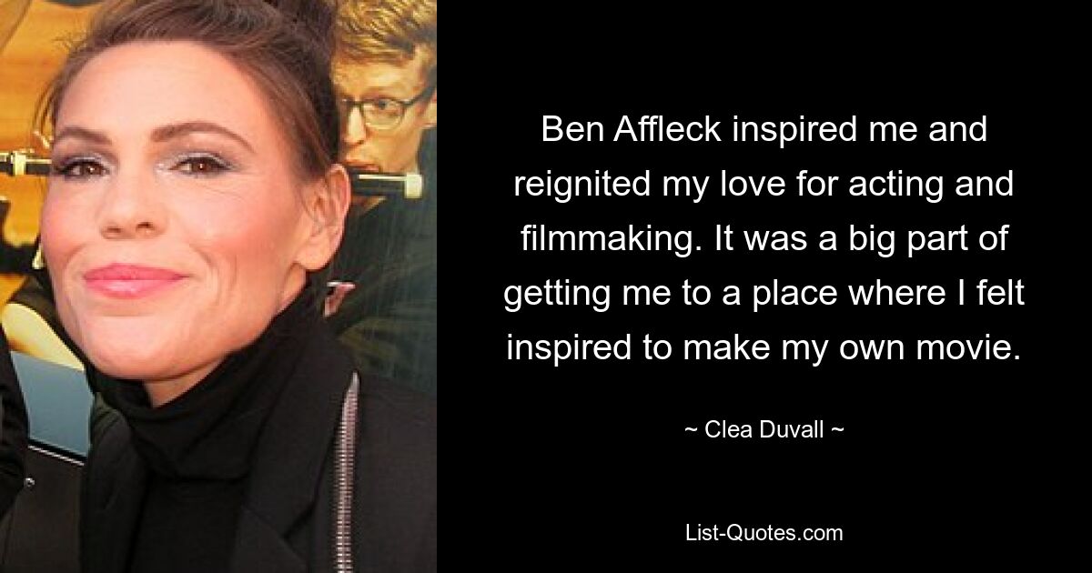 Ben Affleck inspired me and reignited my love for acting and filmmaking. It was a big part of getting me to a place where I felt inspired to make my own movie. — © Clea Duvall