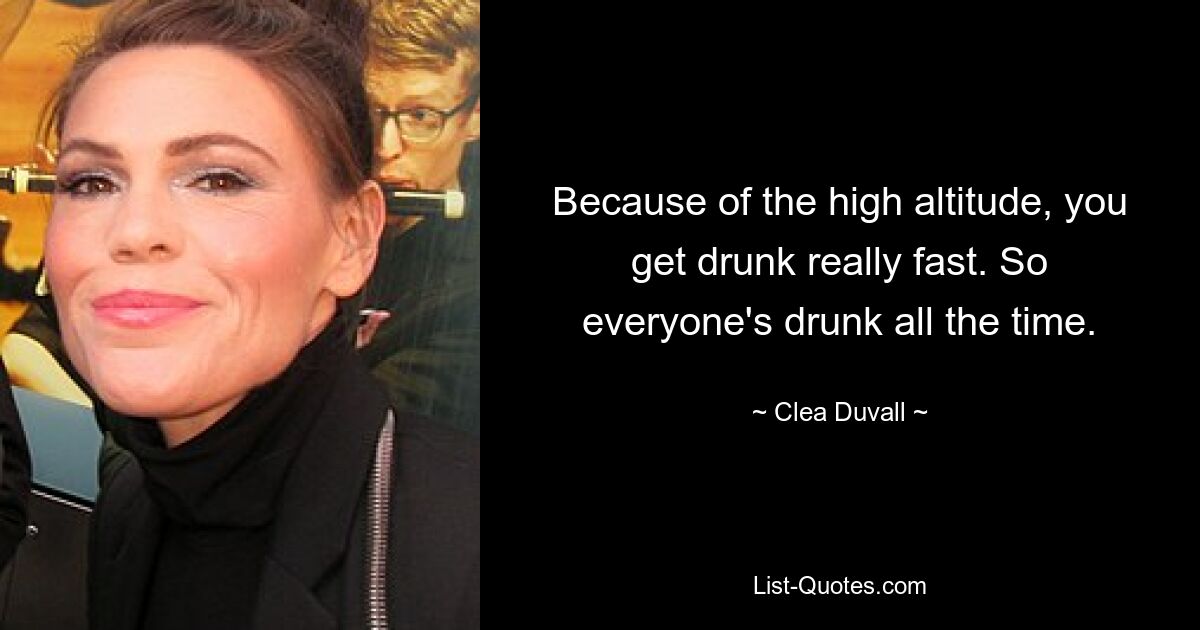 Because of the high altitude, you get drunk really fast. So everyone's drunk all the time. — © Clea Duvall