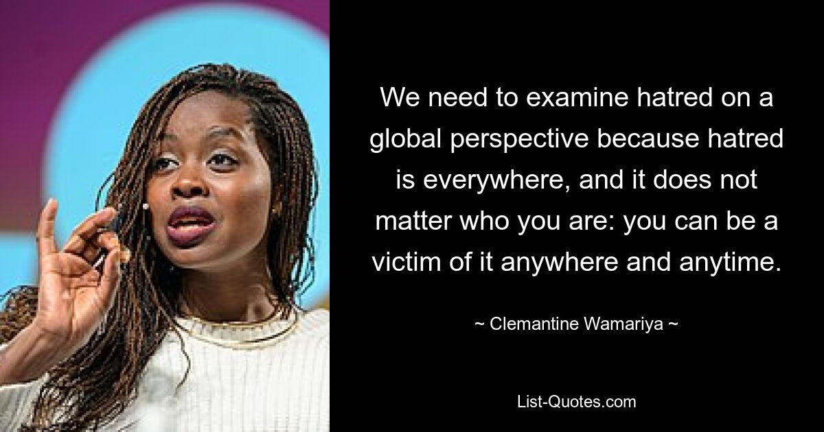 We need to examine hatred on a global perspective because hatred is everywhere, and it does not matter who you are: you can be a victim of it anywhere and anytime. — © Clemantine Wamariya