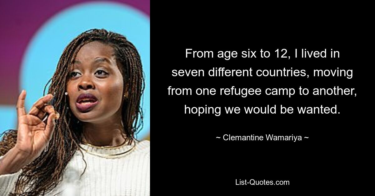 From age six to 12, I lived in seven different countries, moving from one refugee camp to another, hoping we would be wanted. — © Clemantine Wamariya