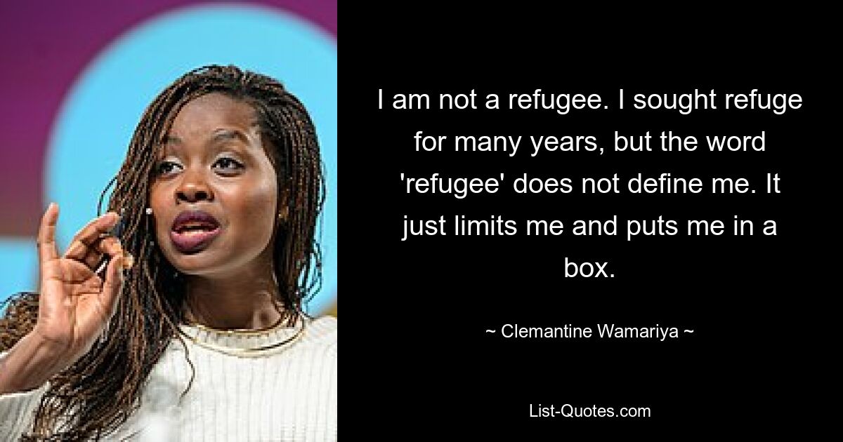 I am not a refugee. I sought refuge for many years, but the word 'refugee' does not define me. It just limits me and puts me in a box. — © Clemantine Wamariya