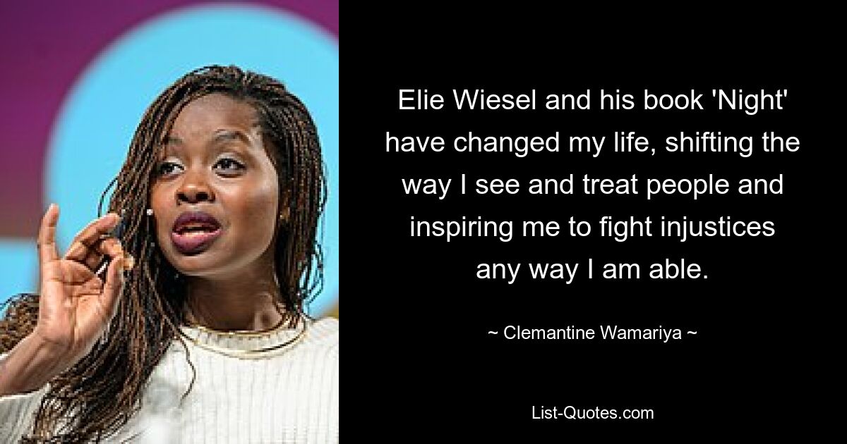 Elie Wiesel and his book 'Night' have changed my life, shifting the way I see and treat people and inspiring me to fight injustices any way I am able. — © Clemantine Wamariya