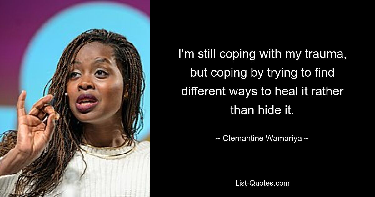 I'm still coping with my trauma, but coping by trying to find different ways to heal it rather than hide it. — © Clemantine Wamariya