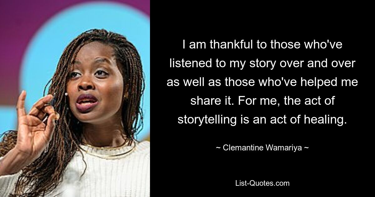 I am thankful to those who've listened to my story over and over as well as those who've helped me share it. For me, the act of storytelling is an act of healing. — © Clemantine Wamariya