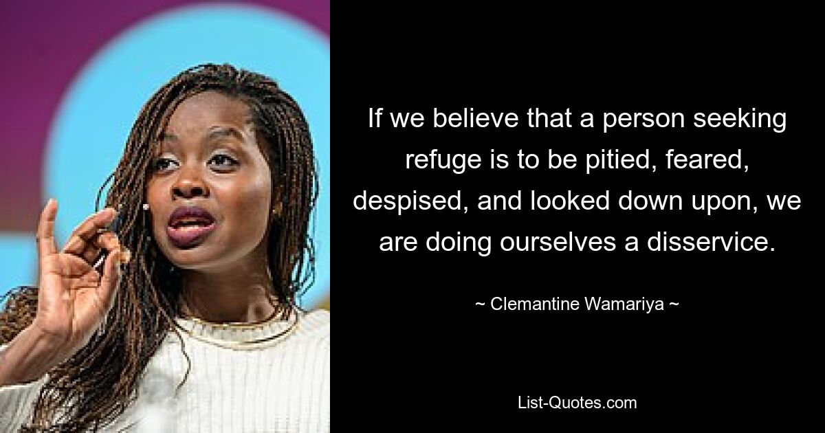 If we believe that a person seeking refuge is to be pitied, feared, despised, and looked down upon, we are doing ourselves a disservice. — © Clemantine Wamariya