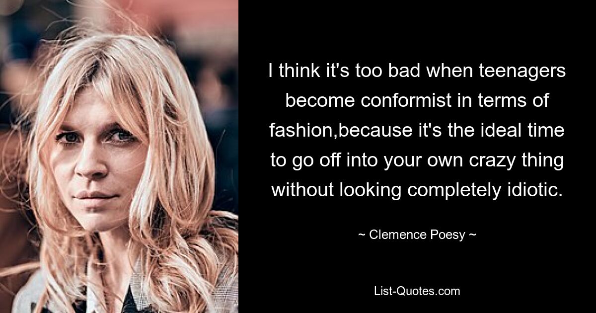 I think it's too bad when teenagers become conformist in terms of fashion,because it's the ideal time to go off into your own crazy thing without looking completely idiotic. — © Clemence Poesy