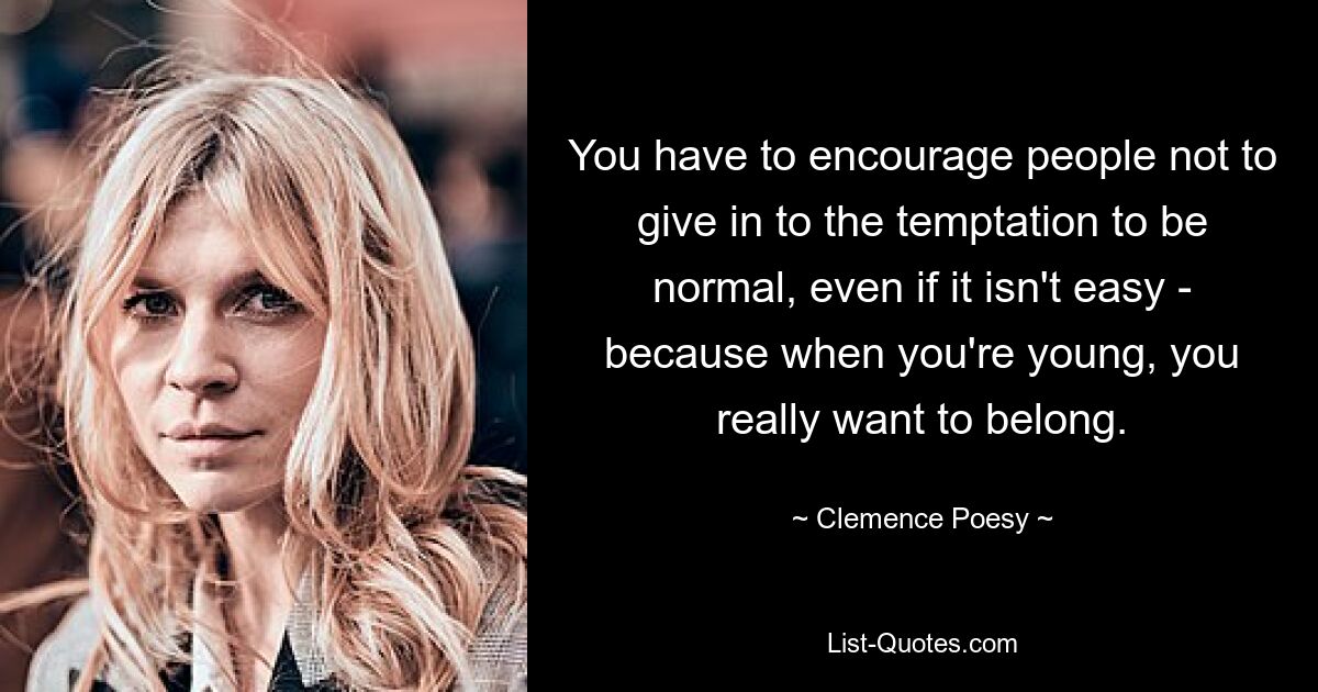 You have to encourage people not to give in to the temptation to be normal, even if it isn't easy - because when you're young, you really want to belong. — © Clemence Poesy