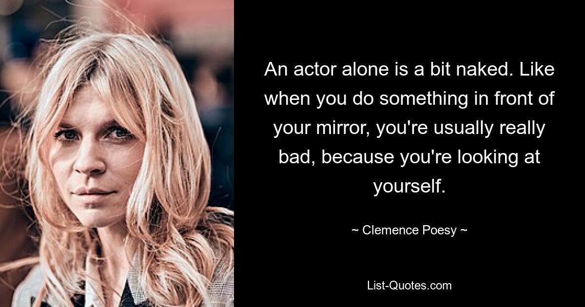 An actor alone is a bit naked. Like when you do something in front of your mirror, you're usually really bad, because you're looking at yourself. — © Clemence Poesy