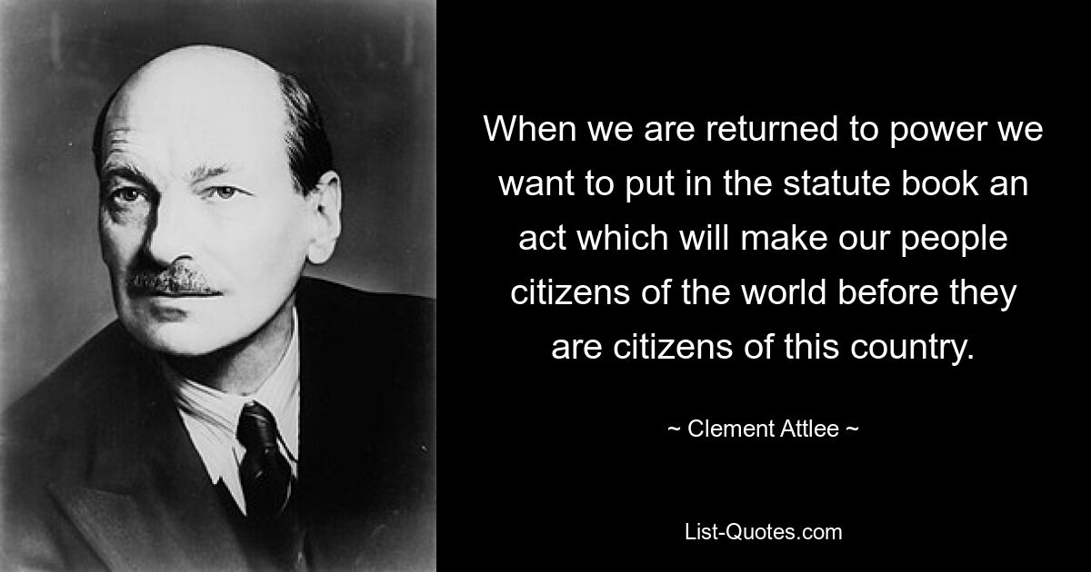 When we are returned to power we want to put in the statute book an act which will make our people citizens of the world before they are citizens of this country. — © Clement Attlee