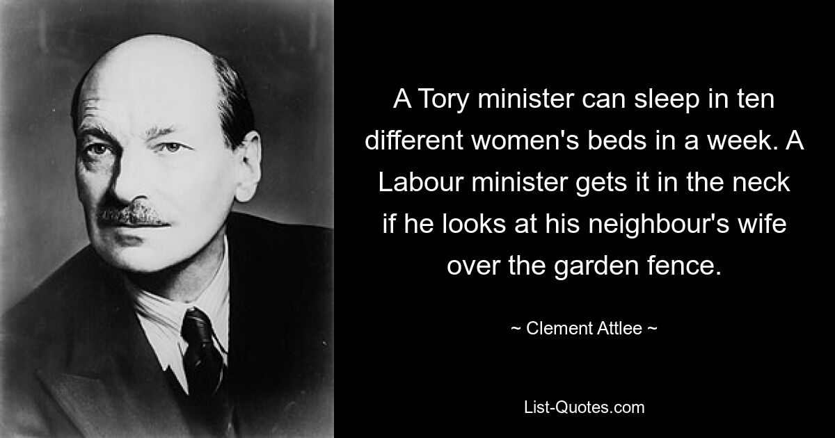 Ein Tory-Minister kann in einer Woche in zehn verschiedenen Frauenbetten schlafen. Ein Arbeitsminister bekommt es in den Nacken, wenn er über den Gartenzaun die Frau seines Nachbarn ansieht. — © Clement Attlee