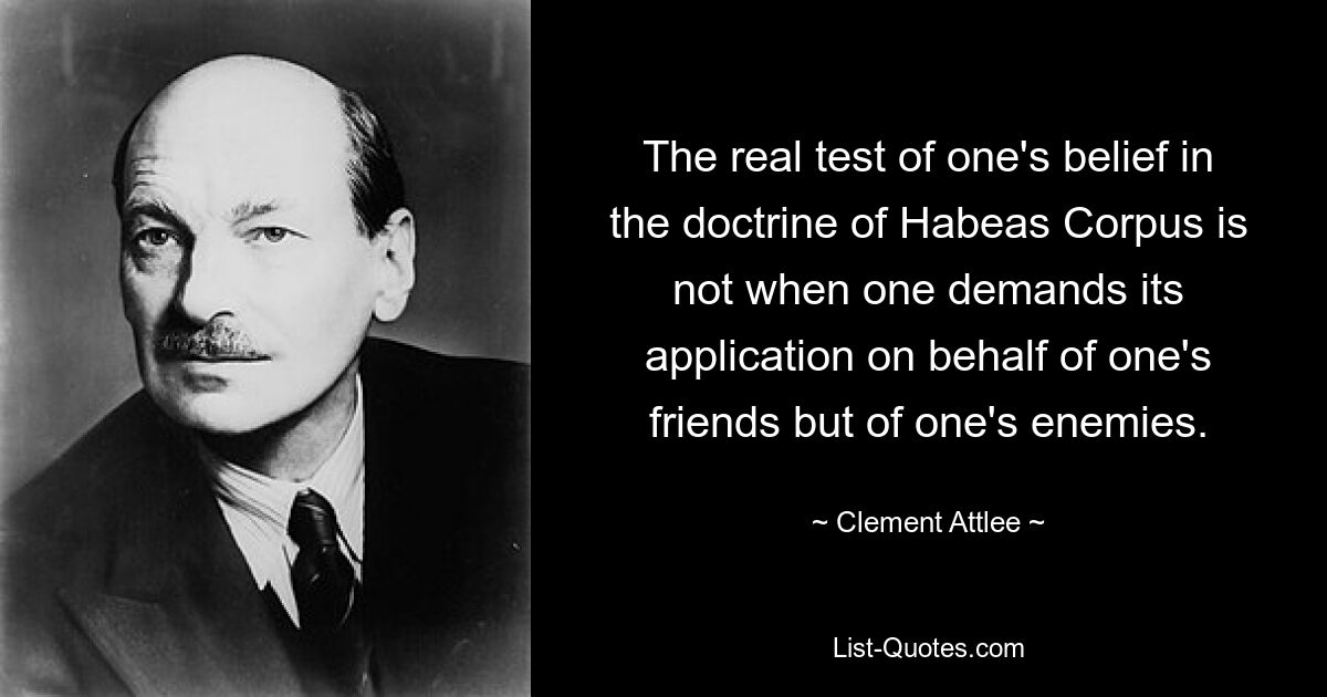 The real test of one's belief in the doctrine of Habeas Corpus is not when one demands its application on behalf of one's friends but of one's enemies. — © Clement Attlee