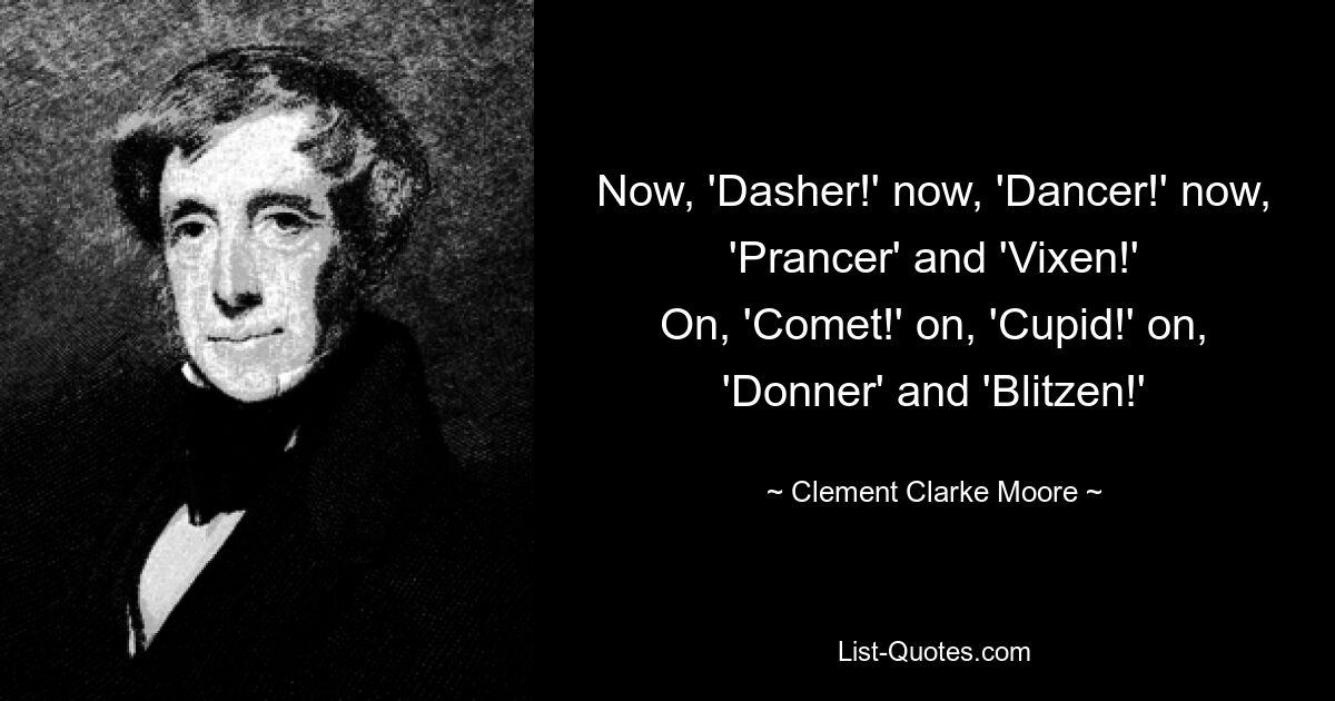 Now, 'Dasher!' now, 'Dancer!' now, 'Prancer' and 'Vixen!'
On, 'Comet!' on, 'Cupid!' on, 'Donner' and 'Blitzen!' — © Clement Clarke Moore