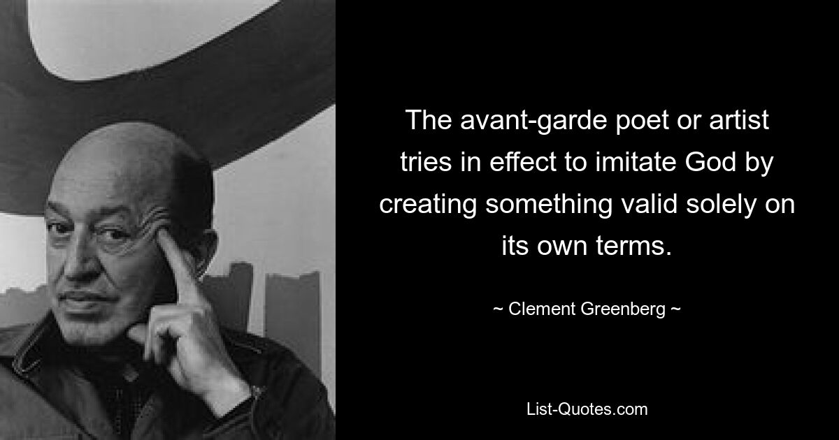 The avant-garde poet or artist tries in effect to imitate God by creating something valid solely on its own terms. — © Clement Greenberg