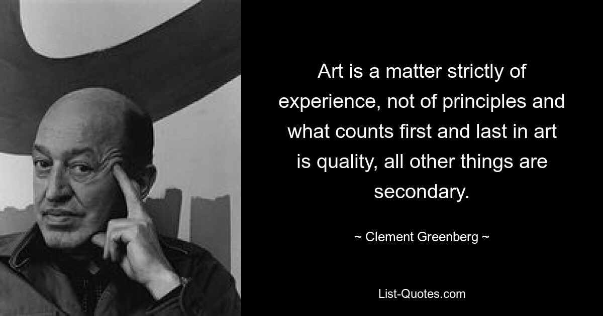 Art is a matter strictly of experience, not of principles and what counts first and last in art is quality, all other things are secondary. — © Clement Greenberg