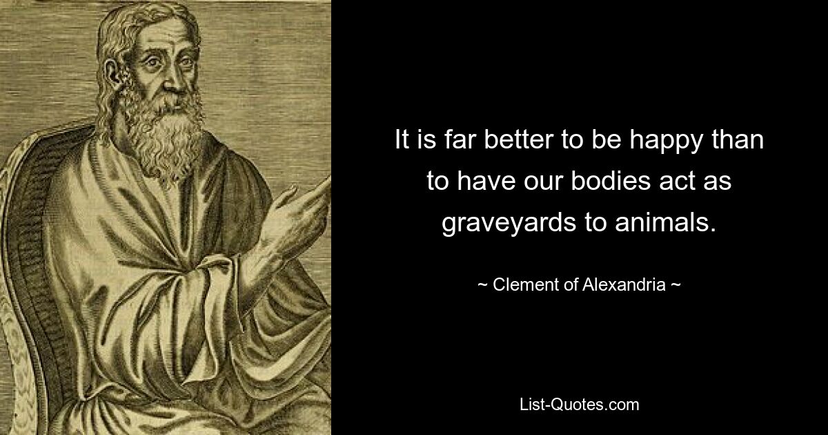 It is far better to be happy than to have our bodies act as graveyards to animals. — © Clement of Alexandria